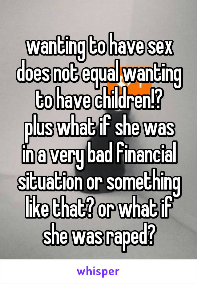 wanting to have sex does not equal wanting to have children!?
plus what if she was in a very bad financial situation or something like that? or what if she was raped?