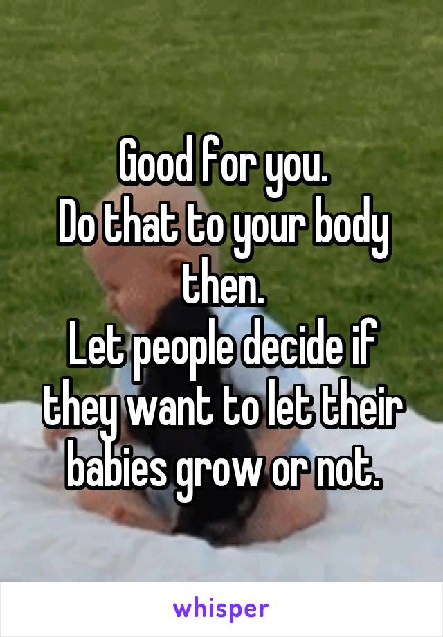 Good for you.
Do that to your body then.
Let people decide if they want to let their babies grow or not.