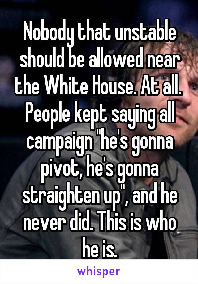 Nobody that unstable should be allowed near the White House. At all.  People kept saying all campaign "he's gonna pivot, he's gonna straighten up", and he never did. This is who he is.