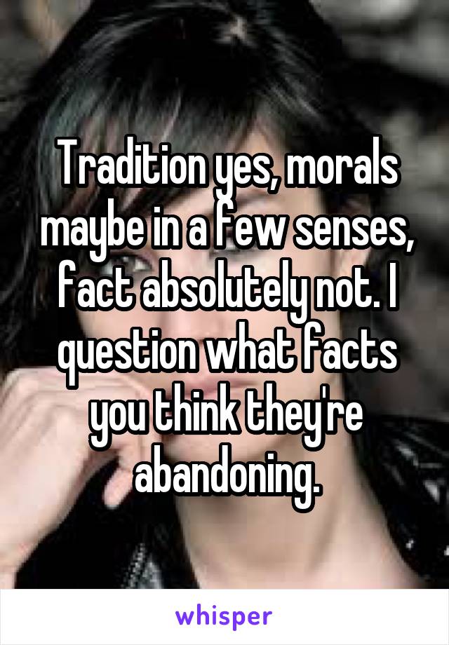 Tradition yes, morals maybe in a few senses, fact absolutely not. I question what facts you think they're abandoning.