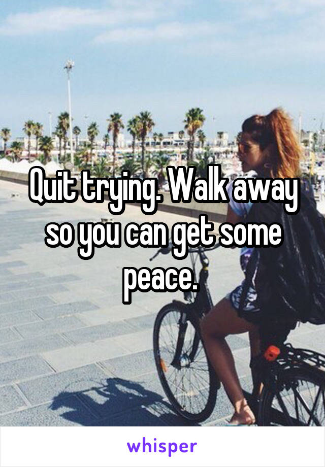 Quit trying. Walk away so you can get some peace. 