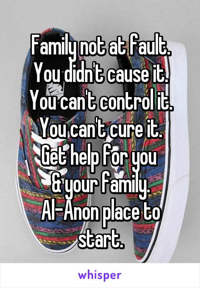 Family not at fault.
You didn't cause it.
You can't control it.
You can't cure it.
Get help for you 
& your family.
Al-Anon place to start.