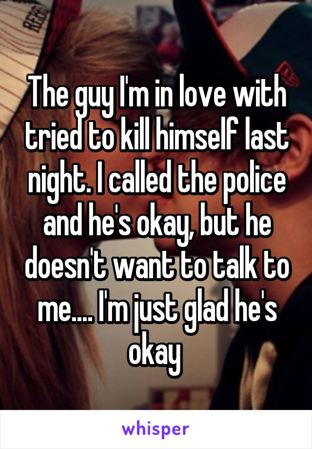 The guy I'm in love with tried to kill himself last night. I called the police and he's okay, but he doesn't want to talk to me.... I'm just glad he's okay 