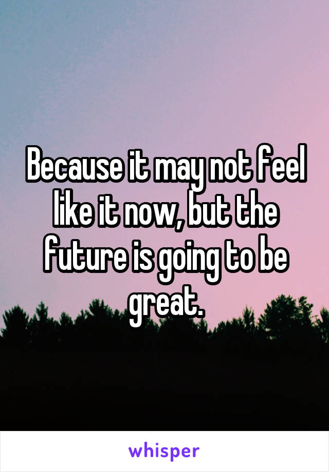 Because it may not feel like it now, but the future is going to be great.