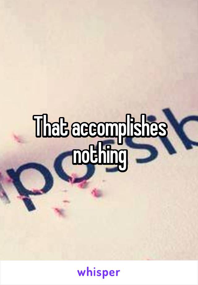 That accomplishes nothing