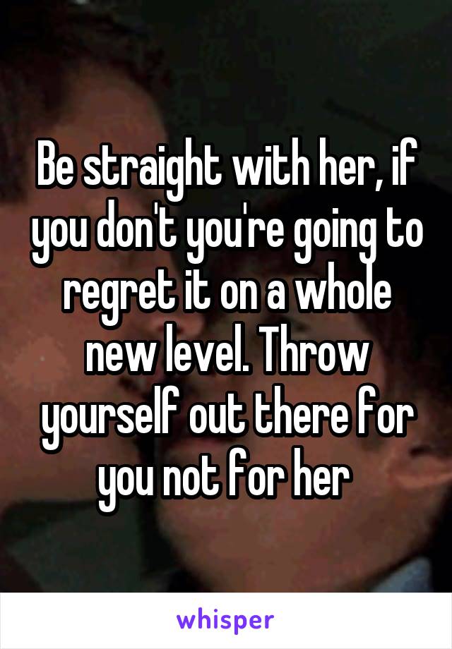 Be straight with her, if you don't you're going to regret it on a whole new level. Throw yourself out there for you not for her 