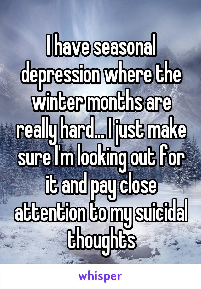 I have seasonal depression where the winter months are really hard... I just make sure I'm looking out for it and pay close attention to my suicidal thoughts
