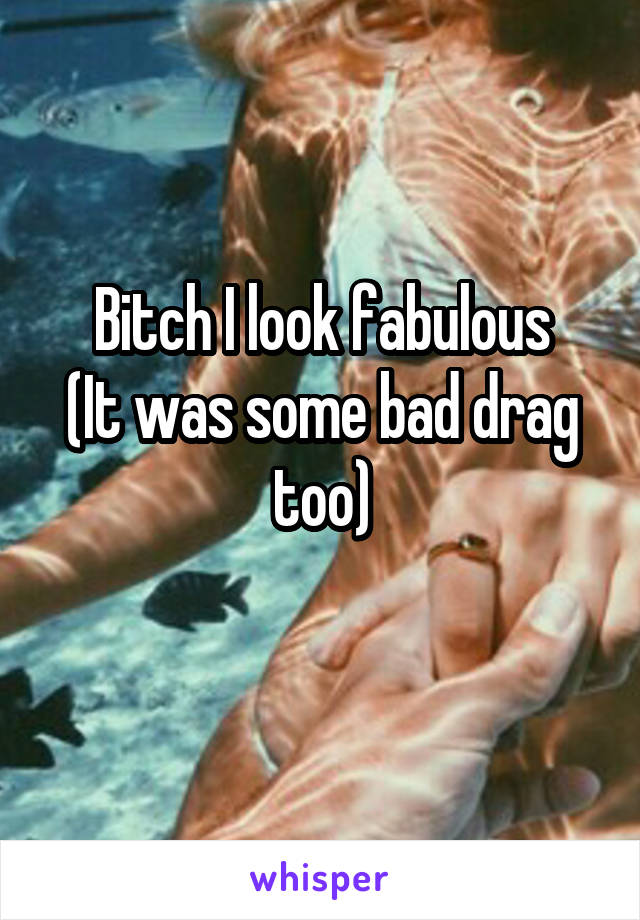 Bitch I look fabulous
(It was some bad drag too)
