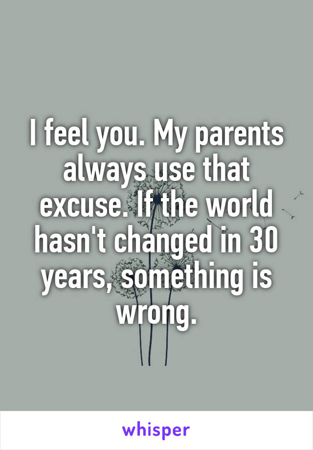 I feel you. My parents always use that excuse. If the world hasn't changed in 30 years, something is wrong.