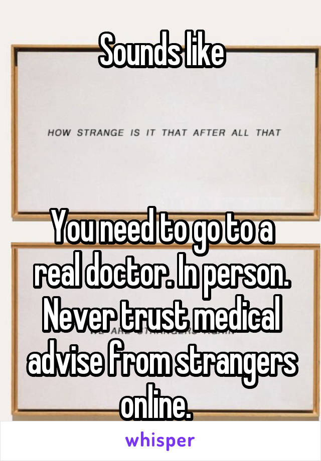 Sounds like



You need to go to a real doctor. In person. Never trust medical advise from strangers online.  