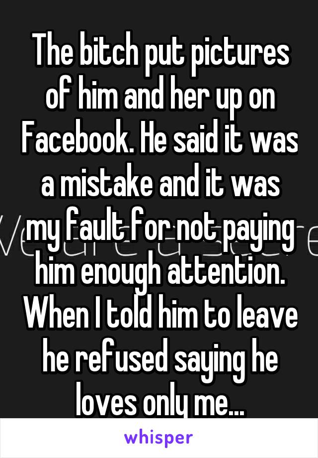 The bitch put pictures of him and her up on Facebook. He said it was a mistake and it was my fault for not paying him enough attention. When I told him to leave he refused saying he loves only me...