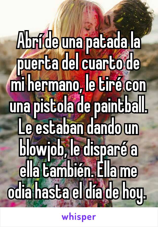 Abrí de una patada la puerta del cuarto de mi hermano, le tiré con una pistola de paintball. Le estaban dando un blowjob, le disparé a ella también. Ella me odia hasta el día de hoy. 