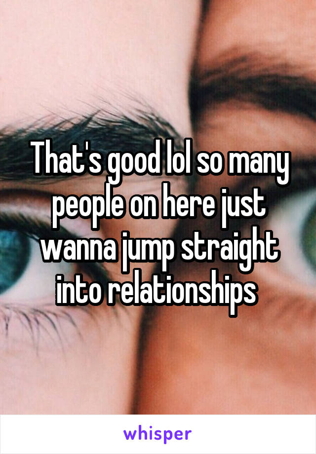 That's good lol so many people on here just wanna jump straight into relationships 