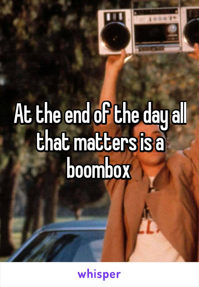 At the end of the day all that matters is a boombox 