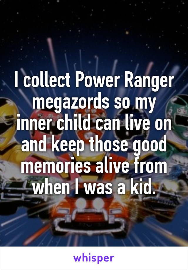 I collect Power Ranger megazords so my inner child can live on and keep those good memories alive from when I was a kid.