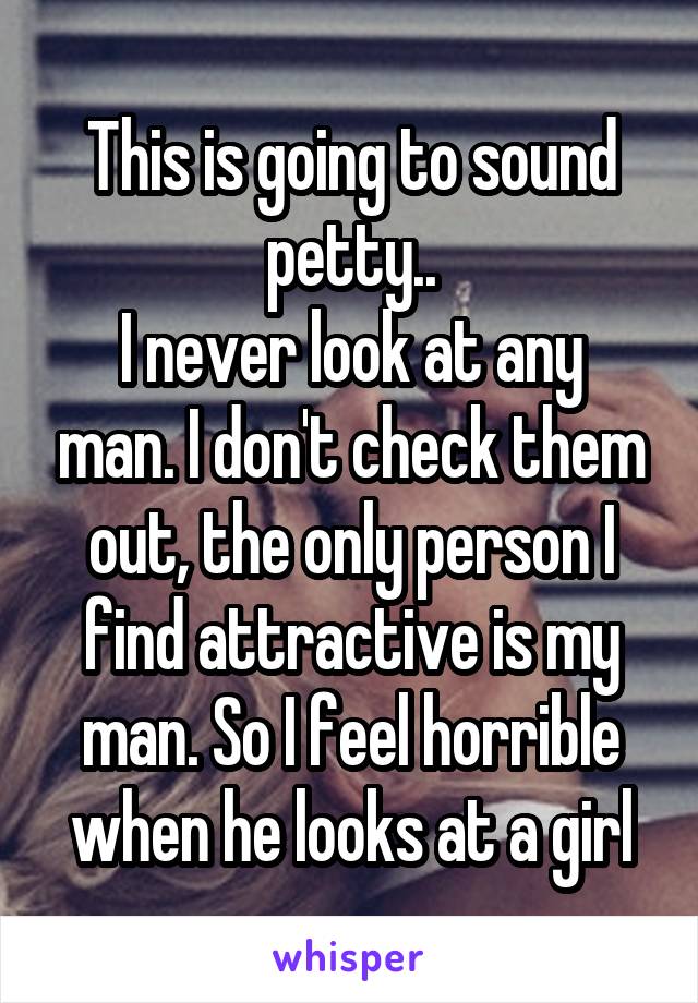 This is going to sound petty..
I never look at any man. I don't check them out, the only person I find attractive is my man. So I feel horrible when he looks at a girl