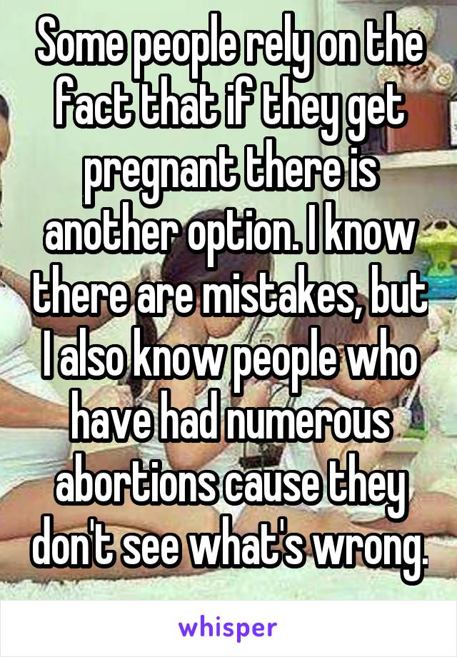 Some people rely on the fact that if they get pregnant there is another option. I know there are mistakes, but I also know people who have had numerous abortions cause they don't see what's wrong. 