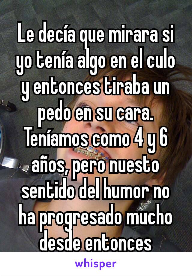 Le decía que mirara si yo tenía algo en el culo y entonces tiraba un pedo en su cara. Teníamos como 4 y 6 años, pero nuesto sentido del humor no ha progresado mucho desde entonces