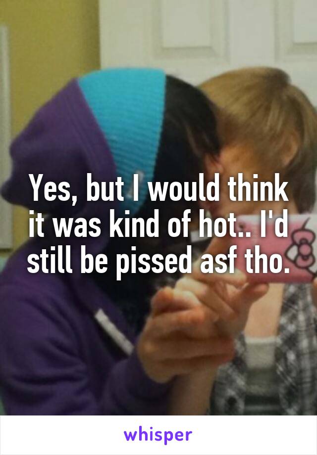 Yes, but I would think it was kind of hot.. I'd still be pissed asf tho.
