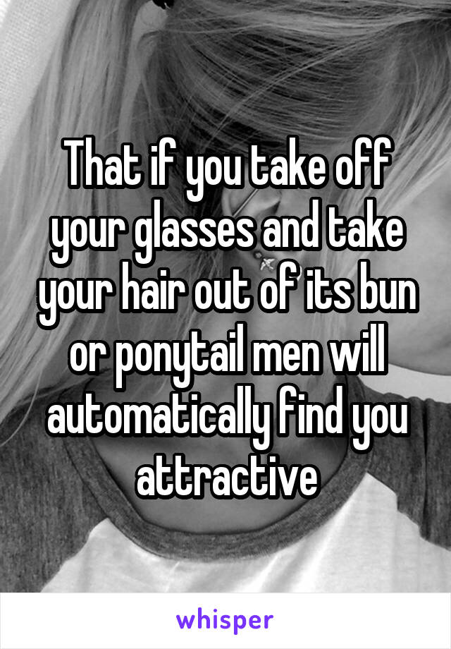 That if you take off your glasses and take your hair out of its bun or ponytail men will automatically find you attractive