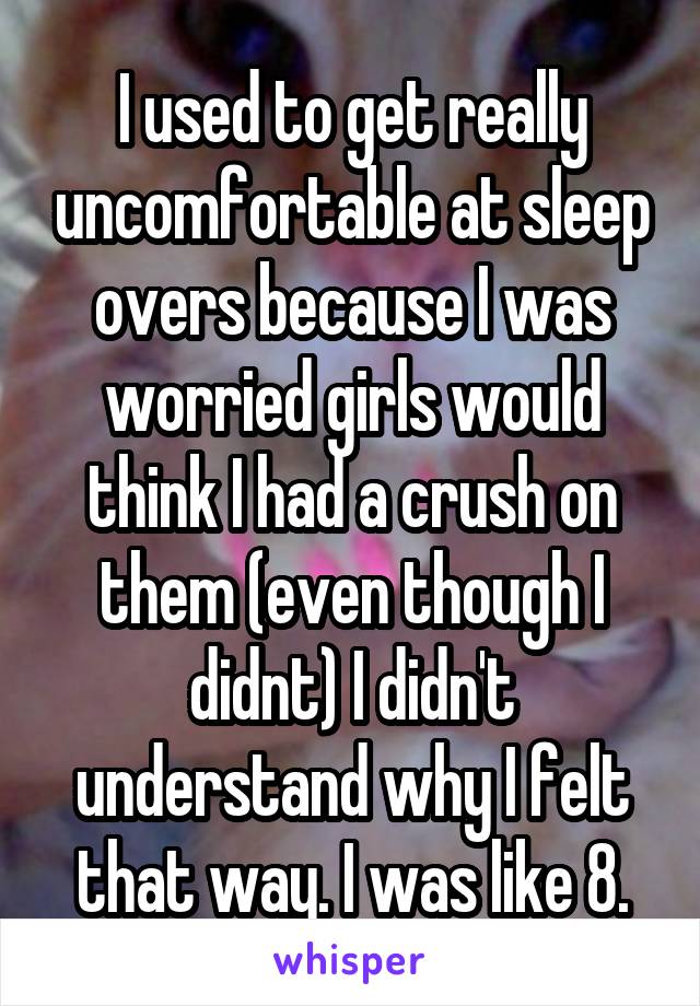 I used to get really uncomfortable at sleep overs because I was worried girls would think I had a crush on them (even though I didnt) I didn't understand why I felt that way. I was like 8.