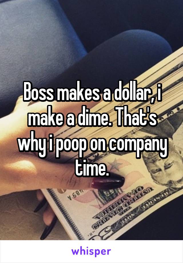 Boss makes a dollar, i make a dime. That's why i poop on company time.