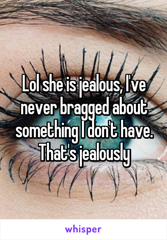Lol she is jealous, I've never bragged about something I don't have. That's jealously