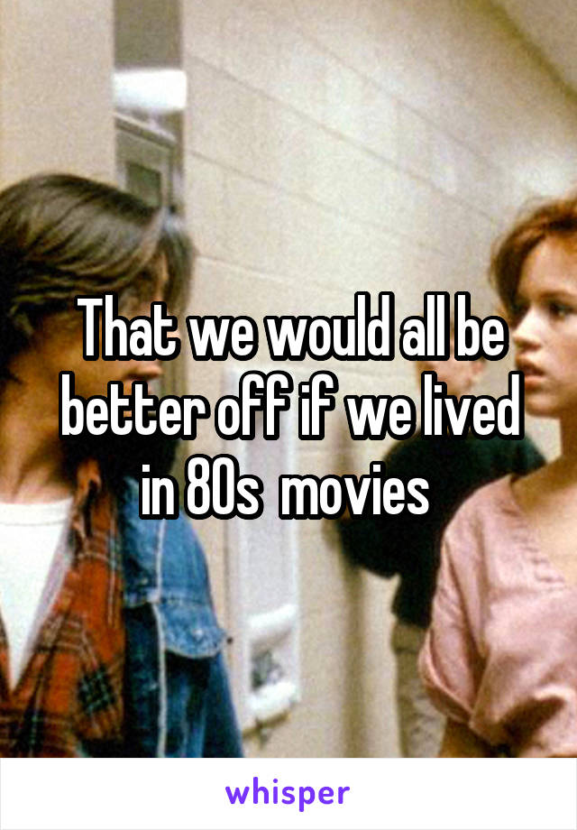 That we would all be better off if we lived in 80s  movies 