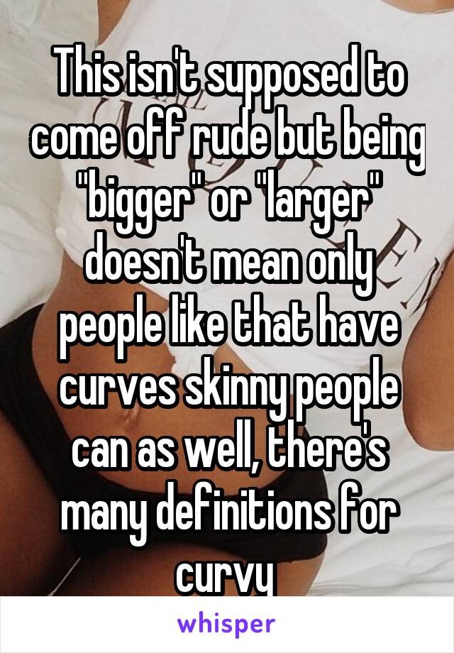 This isn't supposed to come off rude but being "bigger" or "larger" doesn't mean only people like that have curves skinny people can as well, there's many definitions for curvy 