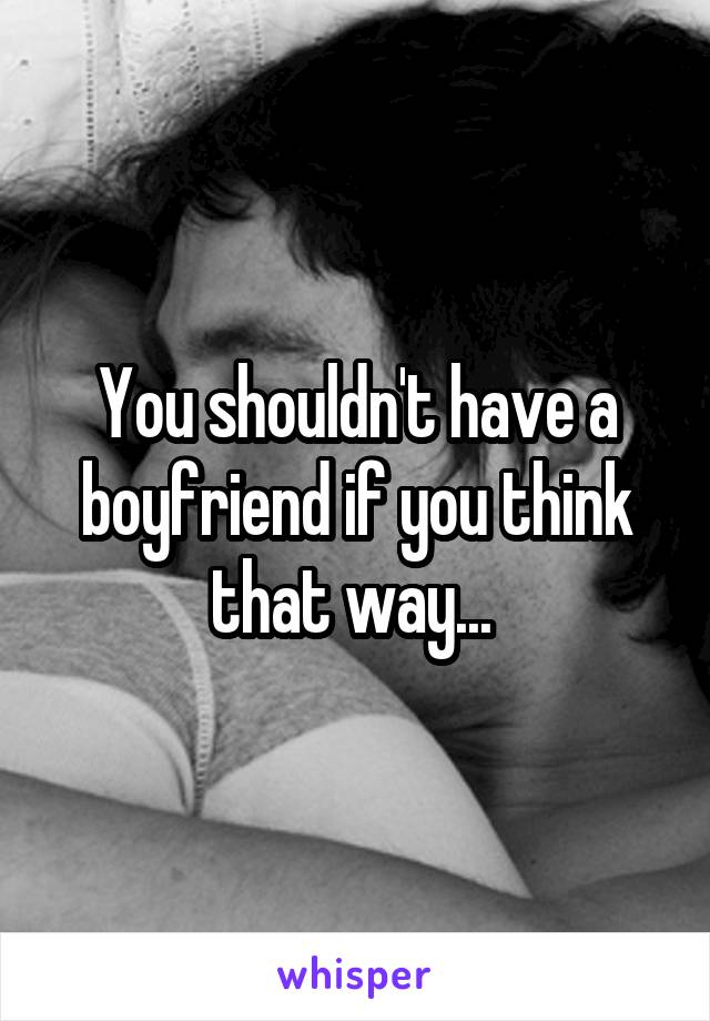 You shouldn't have a boyfriend if you think that way... 