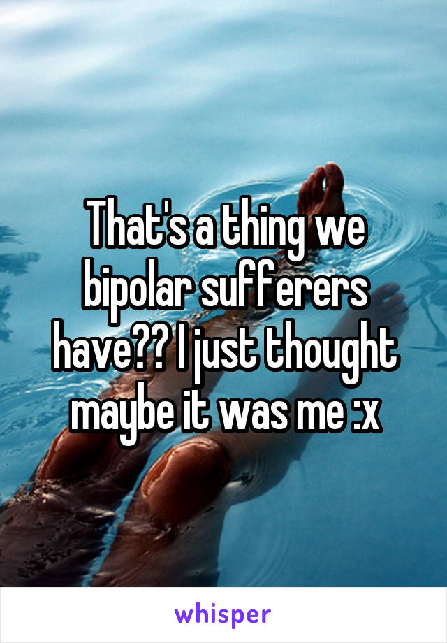 That's a thing we bipolar sufferers have?? I just thought maybe it was me :x