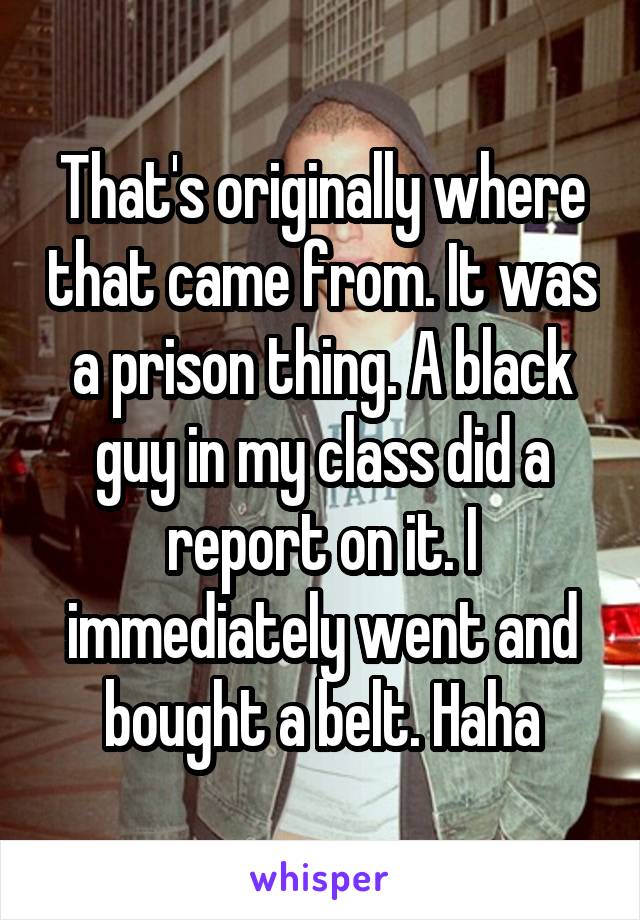 That's originally where that came from. It was a prison thing. A black guy in my class did a report on it. I immediately went and bought a belt. Haha