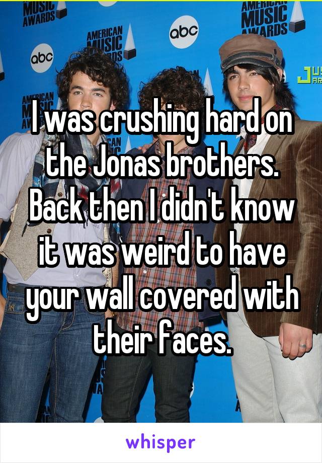I was crushing hard on the Jonas brothers. Back then I didn't know it was weird to have your wall covered with their faces.