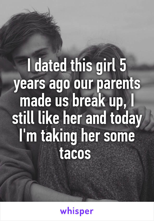 I dated this girl 5 years ago our parents made us break up, I still like her and today I'm taking her some tacos 