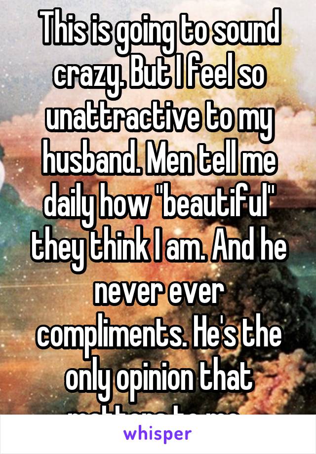This is going to sound crazy. But I feel so unattractive to my husband. Men tell me daily how "beautiful" they think I am. And he never ever compliments. He's the only opinion that matters to me. 