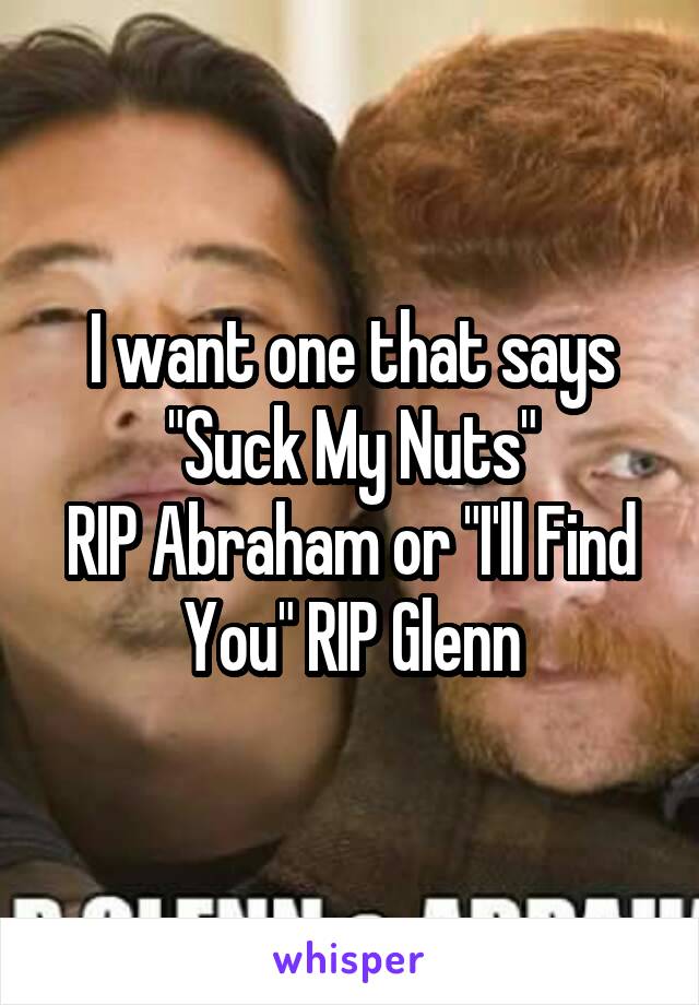 I want one that says "Suck My Nuts"
RIP Abraham or "I'll Find You" RIP Glenn