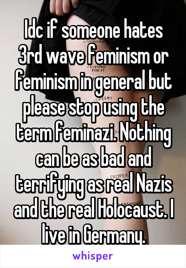 Idc if someone hates 3rd wave feminism or feminism in general but please stop using the term feminazi. Nothing can be as bad and terrifying as real Nazis and the real Holocaust. I live in Germany.