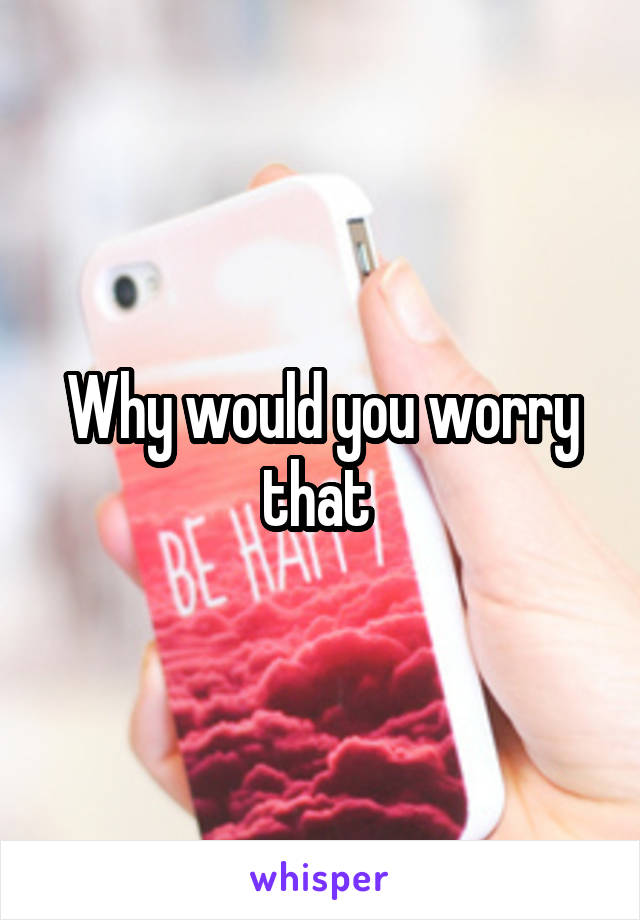 Why would you worry that 
