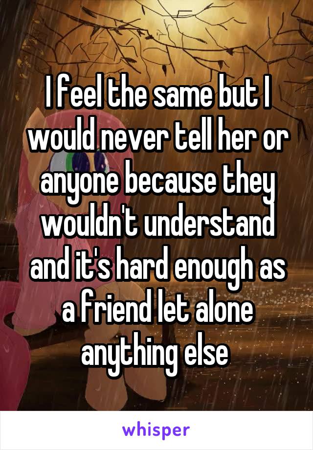 I feel the same but I would never tell her or anyone because they wouldn't understand and it's hard enough as a friend let alone anything else 