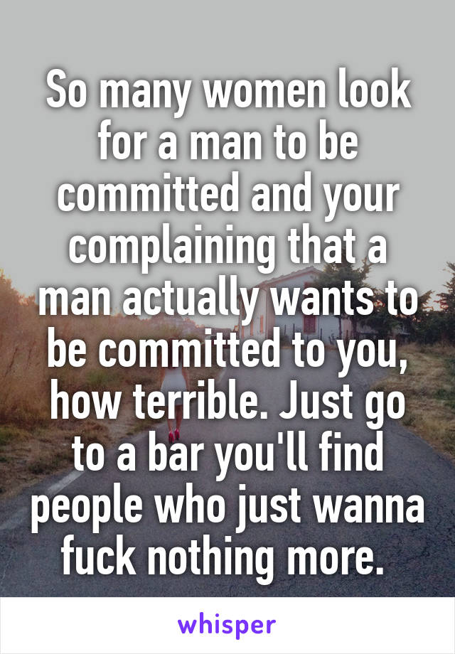 So many women look for a man to be committed and your complaining that a man actually wants to be committed to you, how terrible. Just go to a bar you'll find people who just wanna fuck nothing more. 