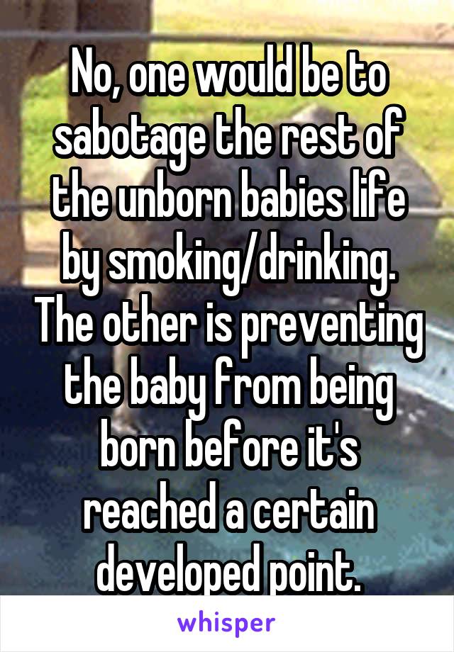 No, one would be to sabotage the rest of the unborn babies life by smoking/drinking. The other is preventing the baby from being born before it's reached a certain developed point.