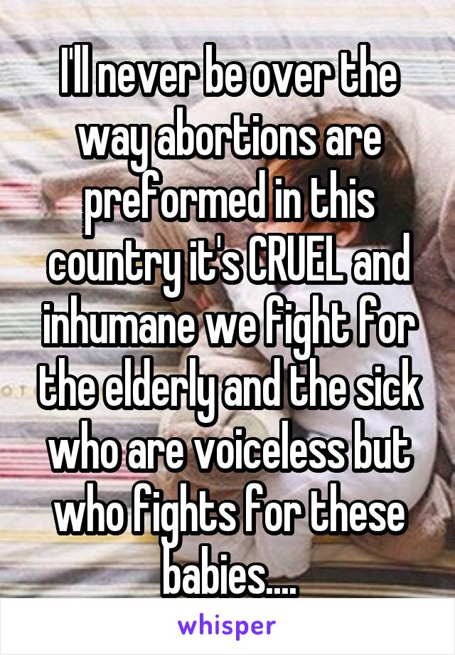 I'll never be over the way abortions are preformed in this country it's CRUEL and inhumane we fight for the elderly and the sick who are voiceless but who fights for these babies....