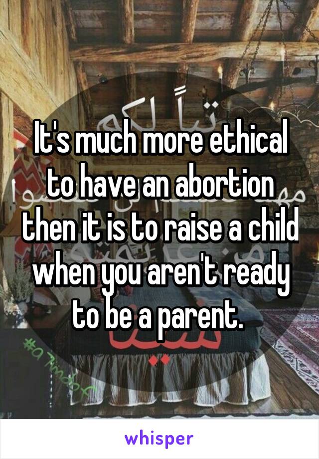 It's much more ethical to have an abortion then it is to raise a child when you aren't ready to be a parent. 