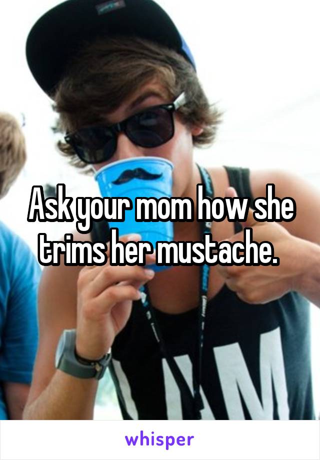 Ask your mom how she trims her mustache. 