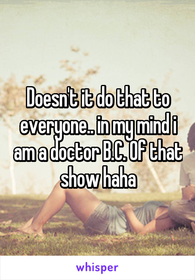 Doesn't it do that to everyone.. in my mind i am a doctor B.C. Of that show haha