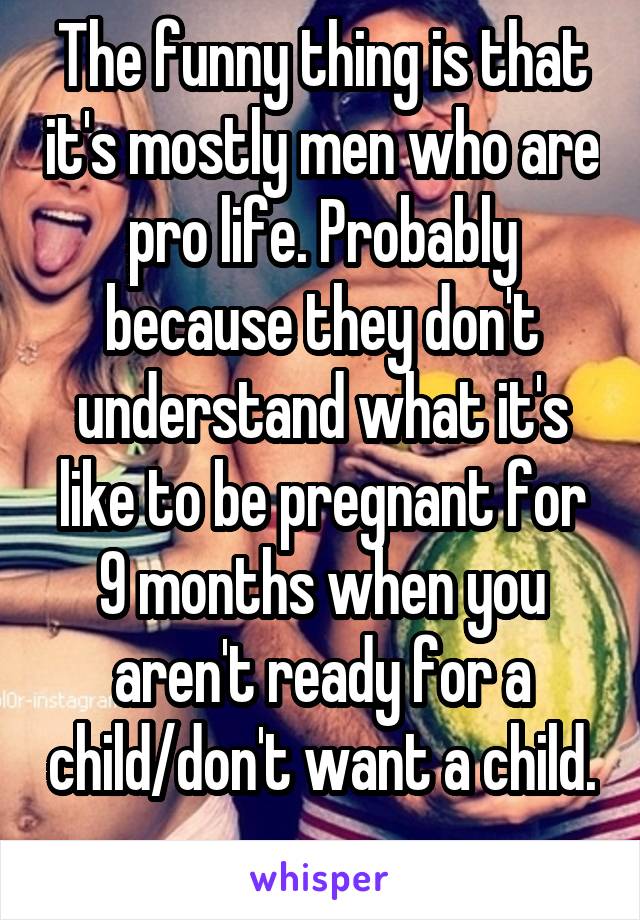 The funny thing is that it's mostly men who are pro life. Probably because they don't understand what it's like to be pregnant for 9 months when you aren't ready for a child/don't want a child. 