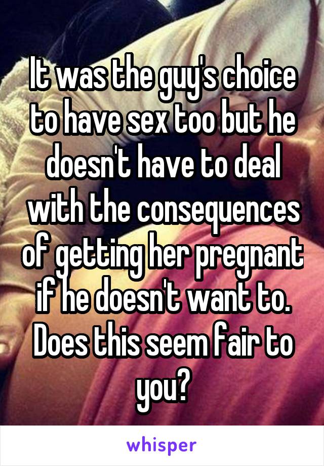 It was the guy's choice to have sex too but he doesn't have to deal with the consequences of getting her pregnant if he doesn't want to. Does this seem fair to you?