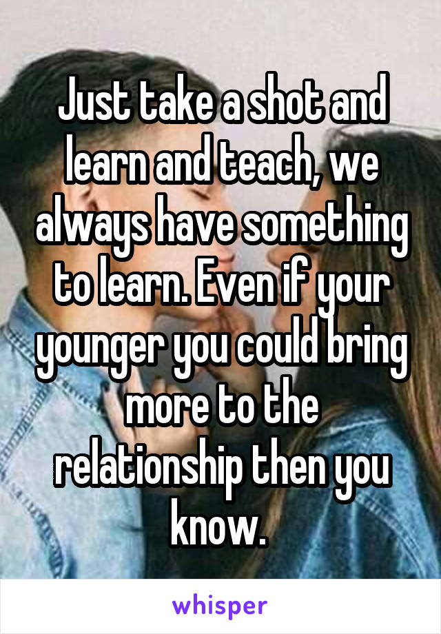 Just take a shot and learn and teach, we always have something to learn. Even if your younger you could bring more to the relationship then you know. 