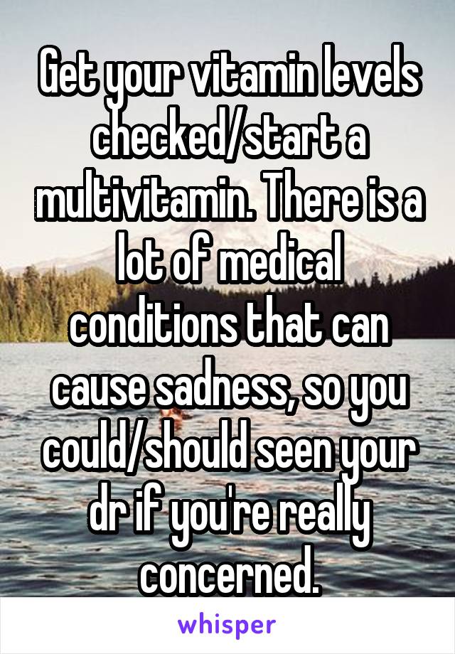 Get your vitamin levels checked/start a multivitamin. There is a lot of medical conditions that can cause sadness, so you could/should seen your dr if you're really concerned.