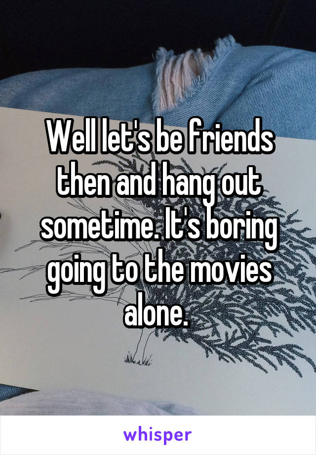 Well let's be friends then and hang out sometime. It's boring going to the movies alone. 